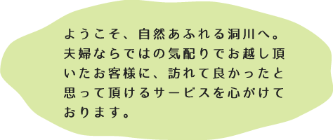 ようこそ、自然あふれる洞川へ。夫婦ならではの気配りでお越し頂いたお客様に、訪れて良かったと思って頂けるサービスを心がけております。